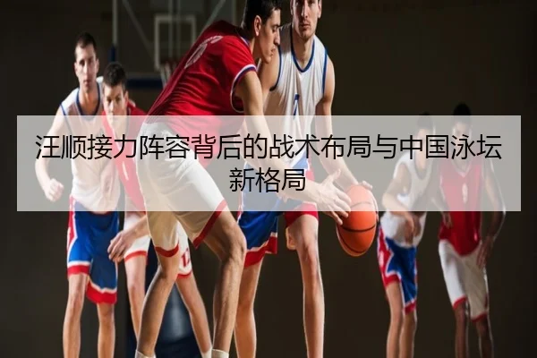 汪顺接力阵容背后的战术布局与中国泳坛新格局