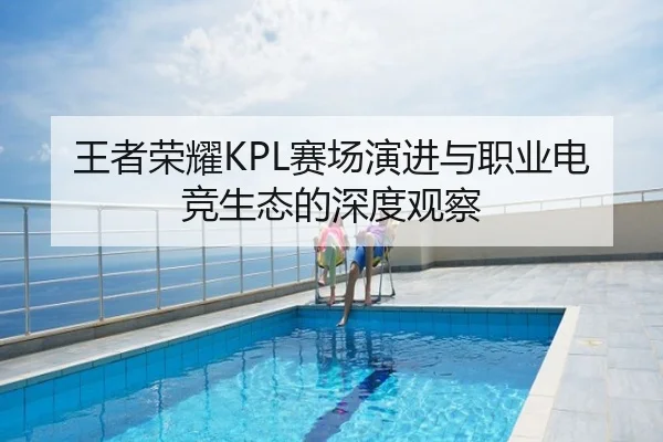 王者荣耀KPL赛场演进与职业电竞生态的深度观察