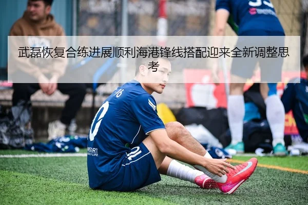 武磊恢复合练进展顺利海港锋线搭配迎来全新调整思考