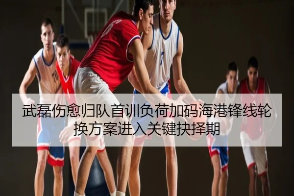 武磊伤愈归队首训负荷加码海港锋线轮换方案进入关键抉择期