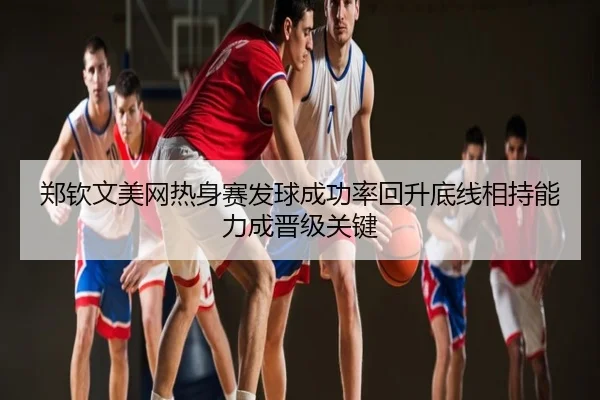 郑钦文美网热身赛发球成功率回升底线相持能力成晋级关键