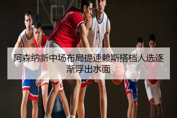 阿森纳新中场布局提速赖斯搭档人选逐渐浮出水面